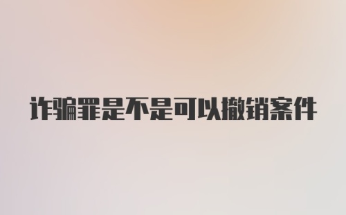 诈骗罪是不是可以撤销案件