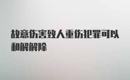 故意伤害致人重伤犯罪可以和解解除