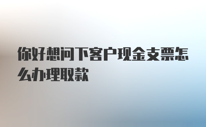 你好想问下客户现金支票怎么办理取款