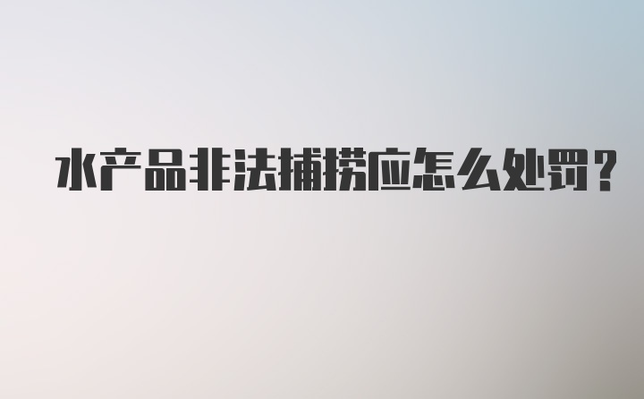 水产品非法捕捞应怎么处罚？