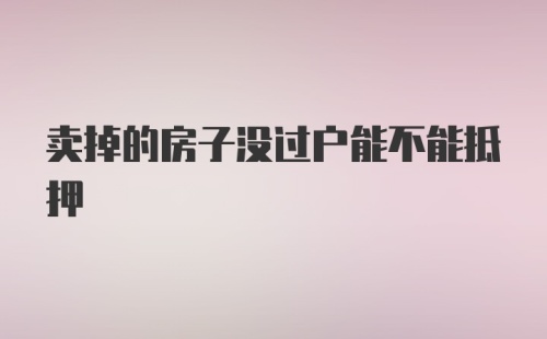 卖掉的房子没过户能不能抵押