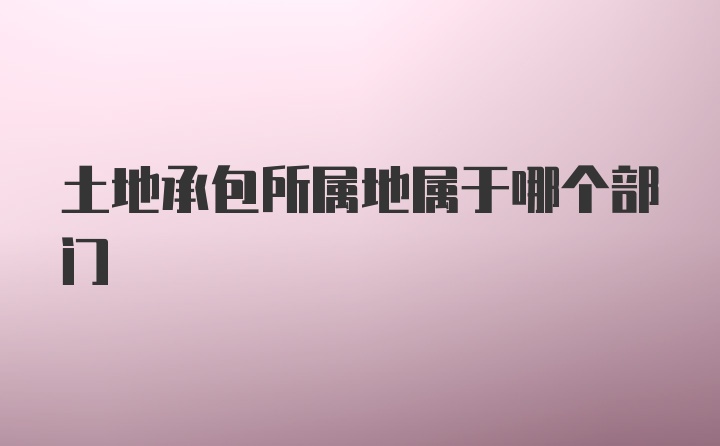 土地承包所属地属于哪个部门