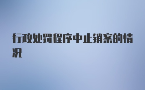 行政处罚程序中止销案的情况