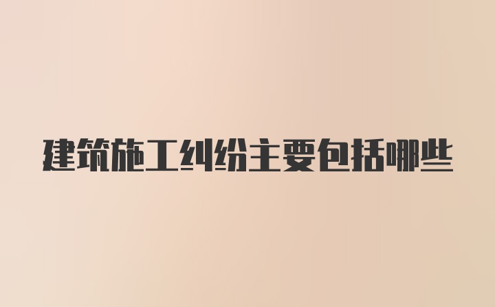 建筑施工纠纷主要包括哪些