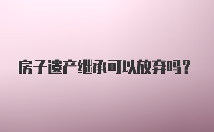 房子遗产继承可以放弃吗？