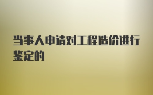 当事人申请对工程造价进行鉴定的