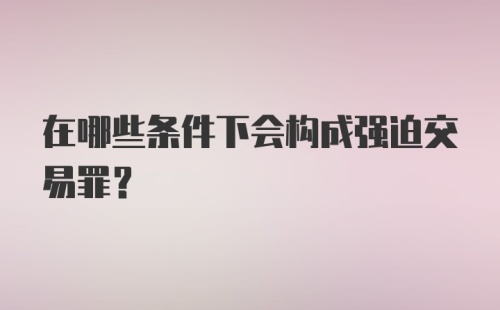 在哪些条件下会构成强迫交易罪？