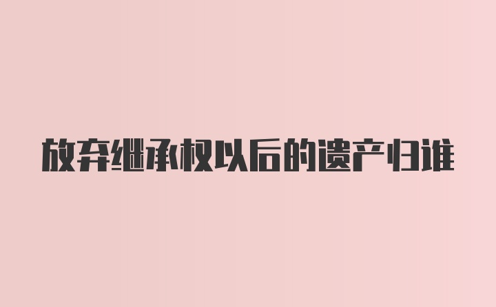 放弃继承权以后的遗产归谁