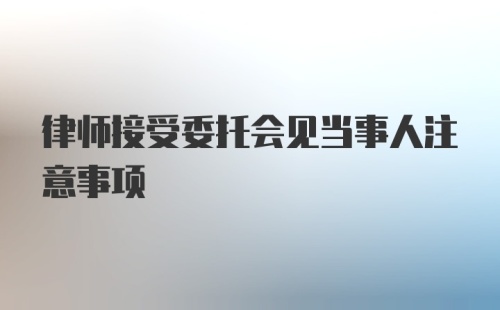 律师接受委托会见当事人注意事项