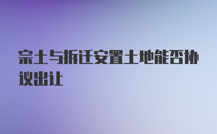 宗土与拆迁安置土地能否协议出让