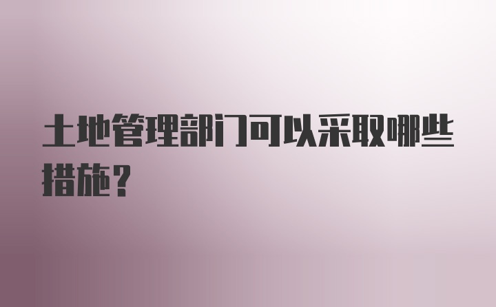 土地管理部门可以采取哪些措施？