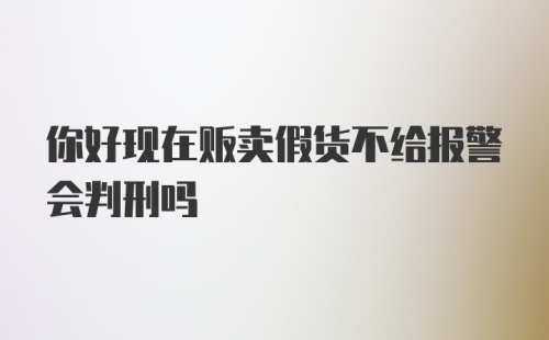 你好现在贩卖假货不给报警会判刑吗