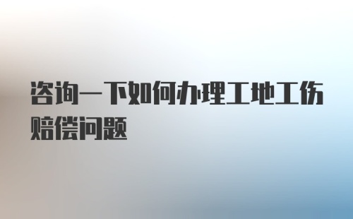 咨询一下如何办理工地工伤赔偿问题