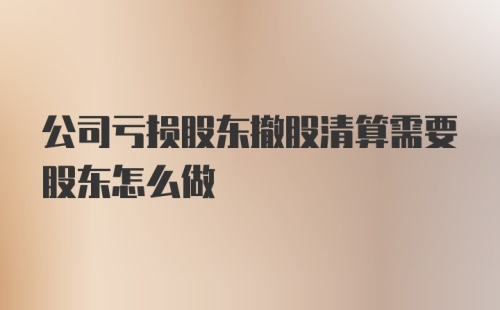 公司亏损股东撤股清算需要股东怎么做