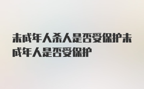 未成年人杀人是否受保护未成年人是否受保护