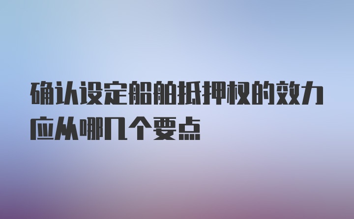 确认设定船舶抵押权的效力应从哪几个要点