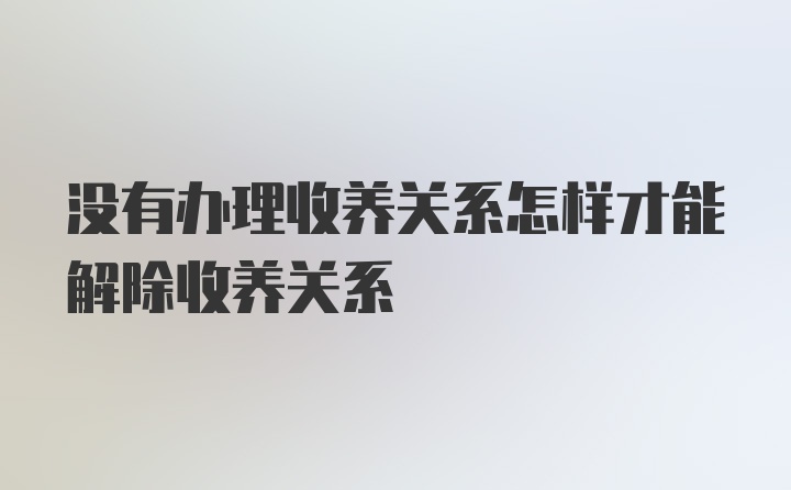 没有办理收养关系怎样才能解除收养关系