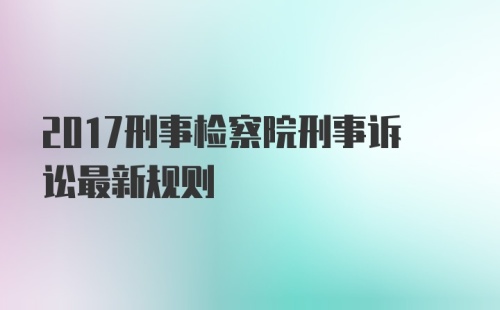 2017刑事检察院刑事诉讼最新规则