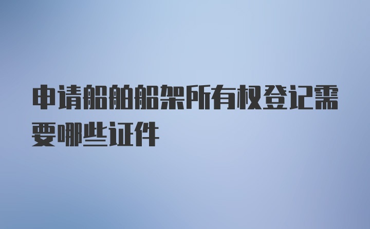 申请船舶船架所有权登记需要哪些证件