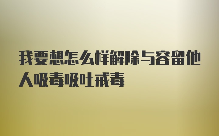 我要想怎么样解除与容留他人吸毒吸吐戒毒