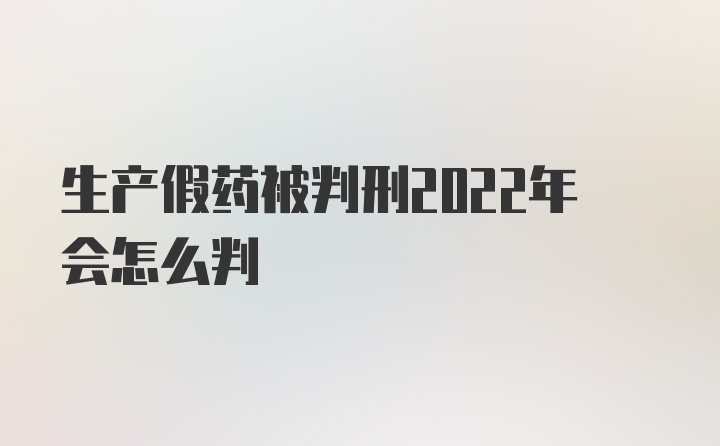 生产假药被判刑2022年会怎么判