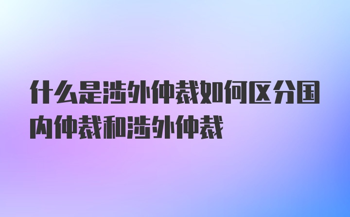 什么是涉外仲裁如何区分国内仲裁和涉外仲裁