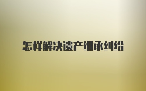 怎样解决遗产继承纠纷