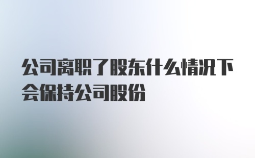 公司离职了股东什么情况下会保持公司股份