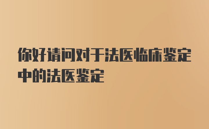 你好请问对于法医临床鉴定中的法医鉴定