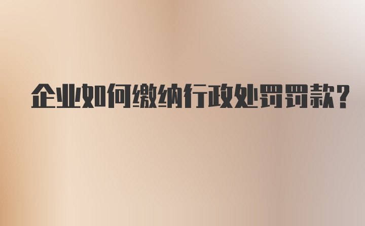 企业如何缴纳行政处罚罚款？