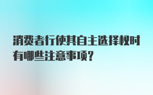消费者行使其自主选择权时有哪些注意事项？