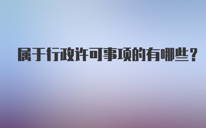 属于行政许可事项的有哪些？