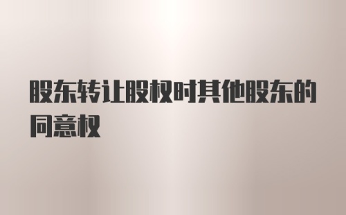 股东转让股权时其他股东的同意权