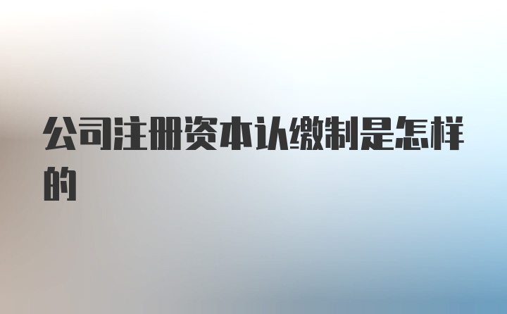 公司注册资本认缴制是怎样的