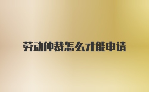 劳动仲裁怎么才能申请