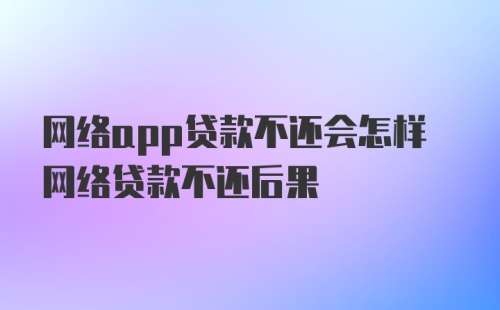 网络app贷款不还会怎样网络贷款不还后果