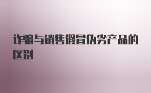 诈骗与销售假冒伪劣产品的区别