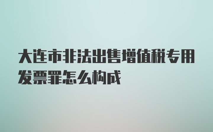 大连市非法出售增值税专用发票罪怎么构成