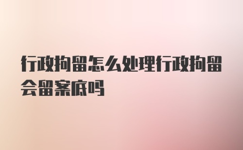 行政拘留怎么处理行政拘留会留案底吗