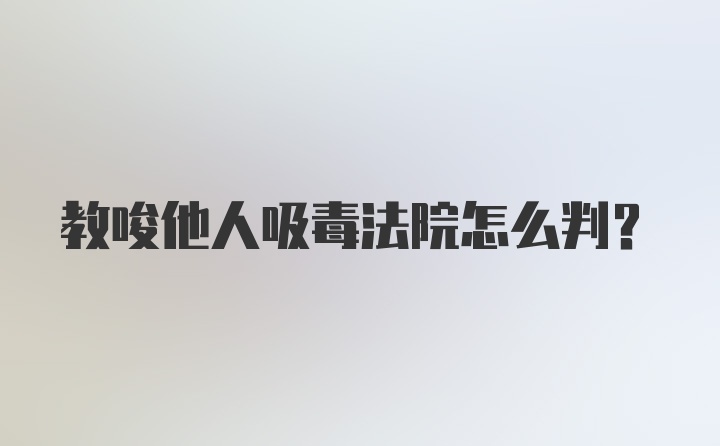 教唆他人吸毒法院怎么判？