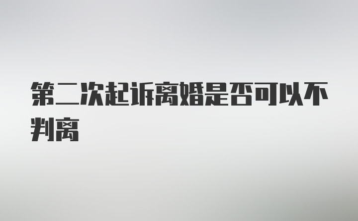 第二次起诉离婚是否可以不判离