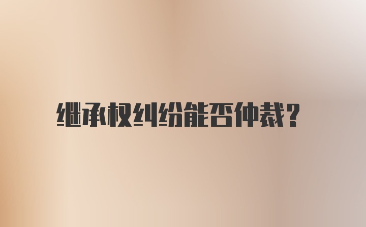 继承权纠纷能否仲裁？