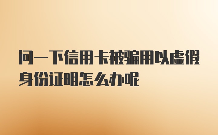 问一下信用卡被骗用以虚假身份证明怎么办呢