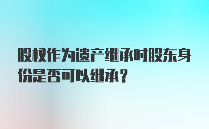 股权作为遗产继承时股东身份是否可以继承？