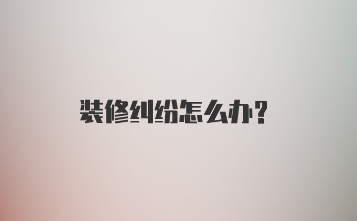 装修纠纷怎么办？