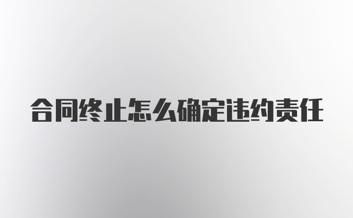 合同终止怎么确定违约责任