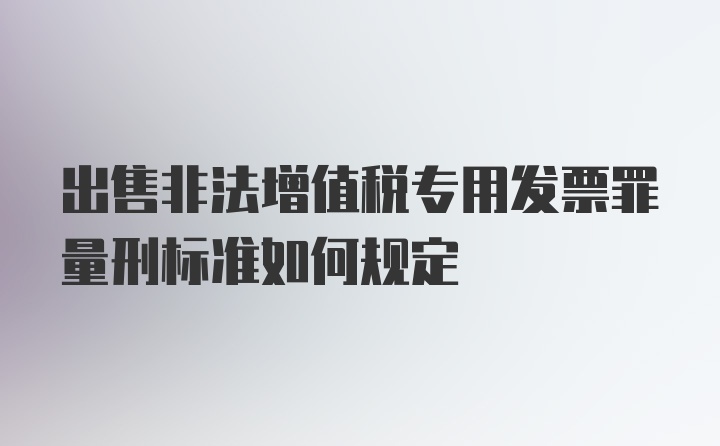 出售非法增值税专用发票罪量刑标准如何规定