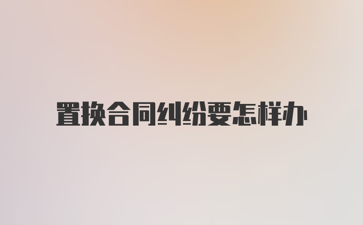 置换合同纠纷要怎样办