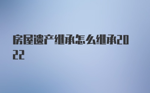 房屋遗产继承怎么继承2022