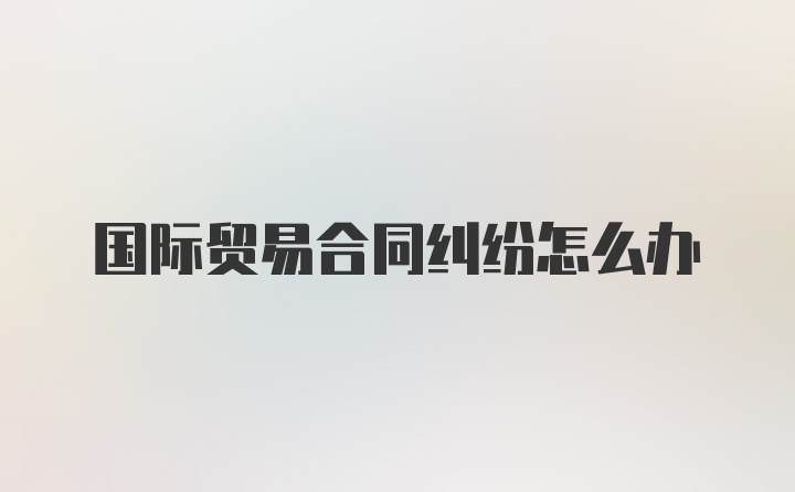 国际贸易合同纠纷怎么办